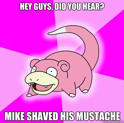 Hey guys, did you hear? Mike shaved his mustache  Slowpoke