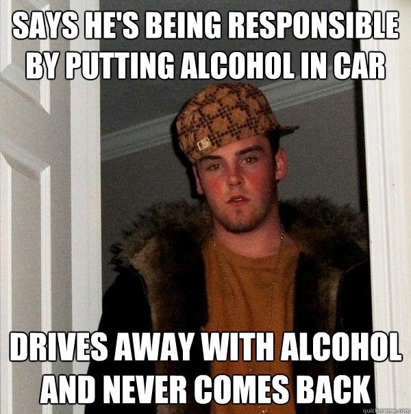 says he's being responsible by putting alcohol in car drives away with alcohol and never comes back - says he's being responsible by putting alcohol in car drives away with alcohol and never comes back  Scumbag Steve