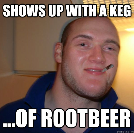 shows up with a keg ...of rootbeer  Good 10 Guy Greg