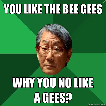 You like The Bee Gees Why you no like 
A Gees?  High Expectations Asian Father