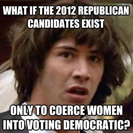 What if the 2012 Republican candidates exist Only to coerce women into voting Democratic?  conspiracy keanu