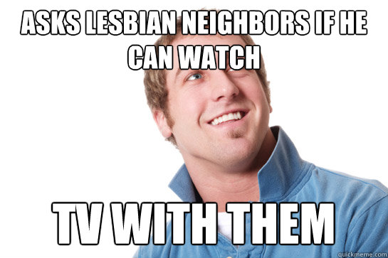 asks lesbian neighbors if he can watch TV with them - asks lesbian neighbors if he can watch TV with them  Misunderstood D-Bag