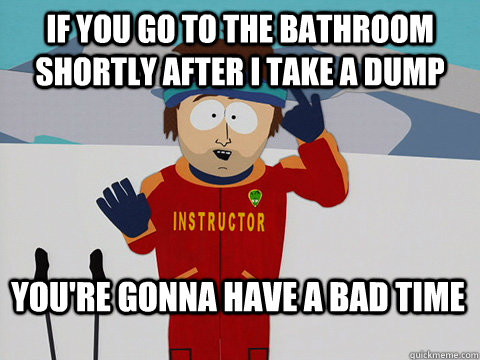 if you go to the bathroom shortly after i take a dump You're gonna have a bad time  Bad Time