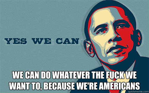  WE CAN DO WHATEVER THE FUCK WE WANT TO, BECAUSE WE'RE AMERICANS  Scumbag Obama