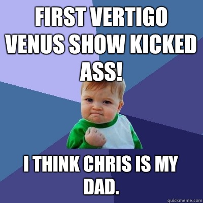 First Vertigo Venus show kicked ASS! I think Chris is my dad. - First Vertigo Venus show kicked ASS! I think Chris is my dad.  Success Kid