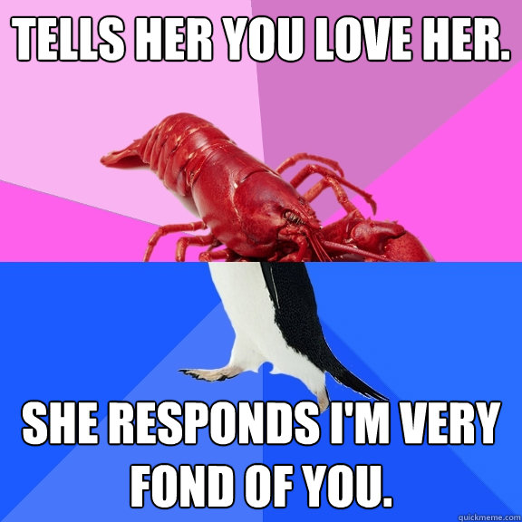 Tells her you love her. She responds I'm very fond of you.  - Tells her you love her. She responds I'm very fond of you.   Awkward Relationship