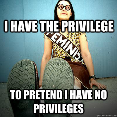 I have the privilege To pretend I have no privileges  Typical Feminist