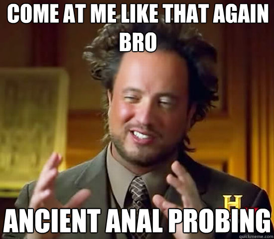 come at me like that again bro Ancient anal probing  Ancient Aliens