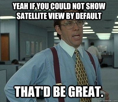 yeah If you could not show satellite view by default That'd be great.  Bill lumberg