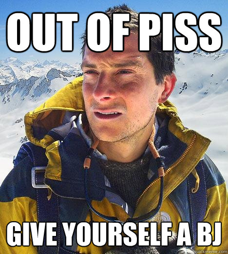 out of piss give yourself a bj  Bear Grylls