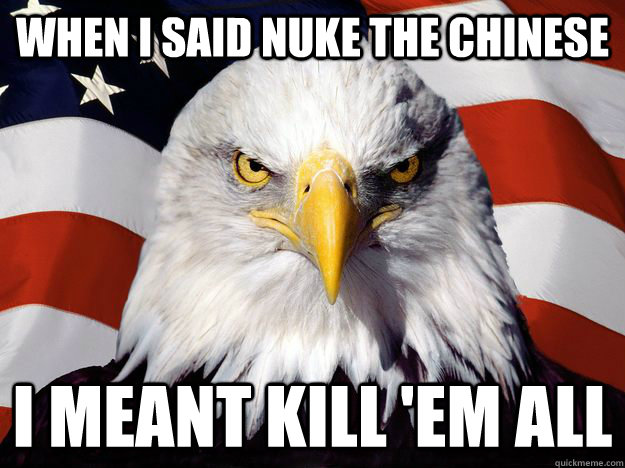 When I said nuke the chinese I meant kill 'em all  One-up America