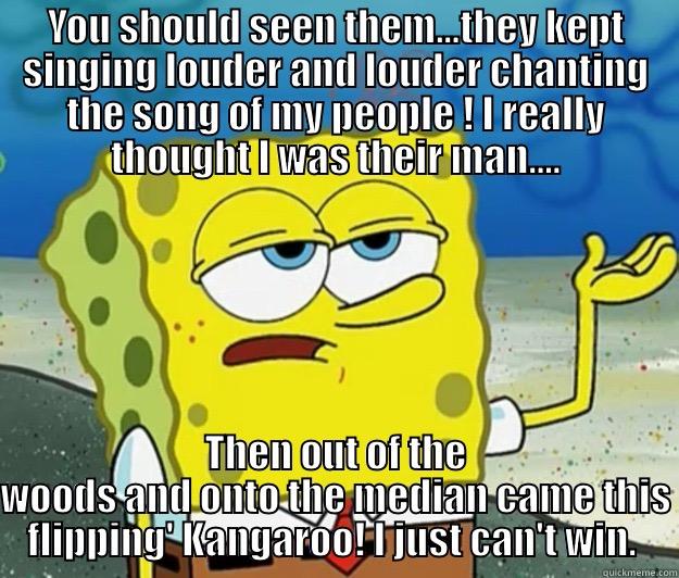 YOU SHOULD SEEN THEM...THEY KEPT SINGING LOUDER AND LOUDER CHANTING THE SONG OF MY PEOPLE ! I REALLY THOUGHT I WAS THEIR MAN.... THEN OUT OF THE WOODS AND ONTO THE MEDIAN CAME THIS FLIPPING' KANGAROO! I JUST CAN'T WIN.  Tough Spongebob