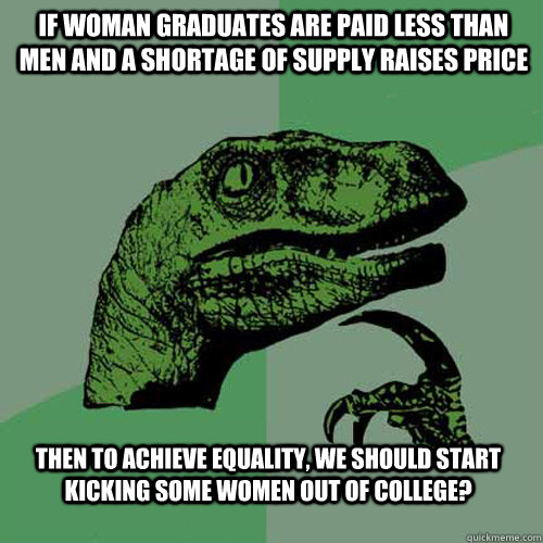 if woman graduates are paid less than men and a shortage of supply raises price then to achieve equality, we should start kicking some women out of college?  Philosoraptor