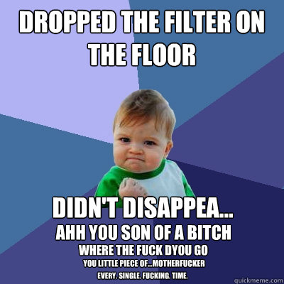 dropped the filter on the floor Didn't disappea...  ahh you son of a bitch where the fuck dyou go you little piece of...motherfucker every. single. fucking. time.   Success Kid