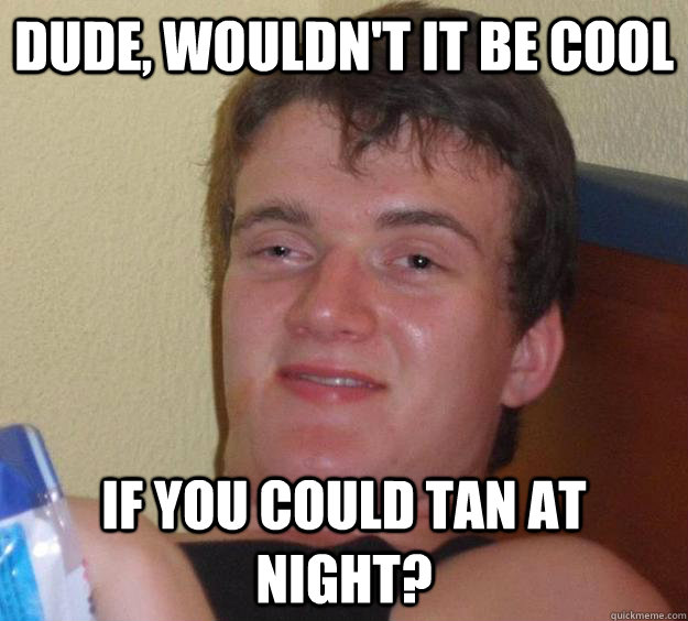 Dude, wouldn't it be cool if you could tan at night?  10 Guy