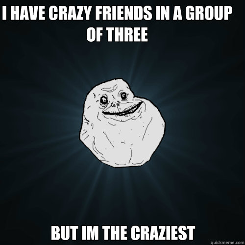 I have crazy friends in a group of three but im the craziest   Forever Alone