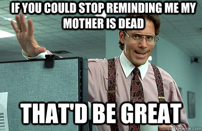 If you could stop reminding me my mother is dead that'd be great - If you could stop reminding me my mother is dead that'd be great  Office Space