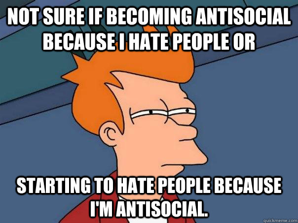 Not sure if becoming antisocial because I hate people or starting to hate people because i'm antisocial.  Futurama Fry