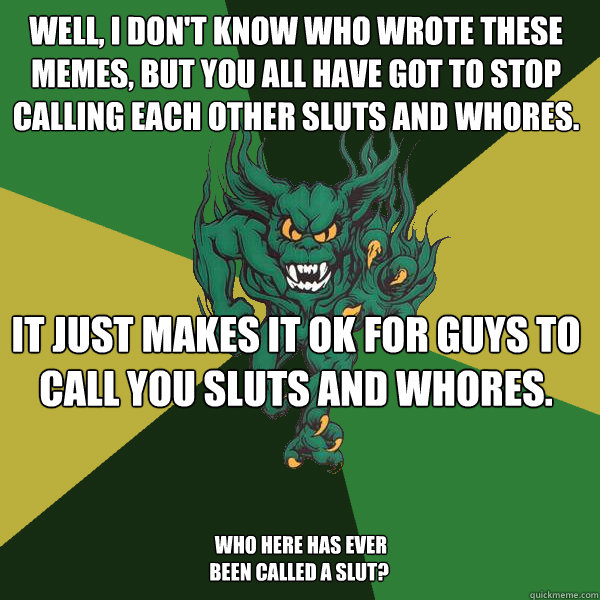 Well, I don't know who wrote these memes, but you all have got to stop calling each other sluts and whores. It just makes it ok for guys to call you sluts and whores.  Who here has ever been called a slut?  - Well, I don't know who wrote these memes, but you all have got to stop calling each other sluts and whores. It just makes it ok for guys to call you sluts and whores.  Who here has ever been called a slut?   Green Terror