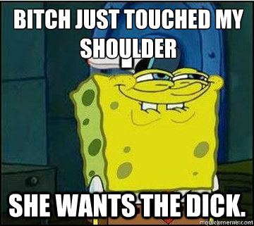 Bitch just touched my shoulder She wants the dick.  Spongebob