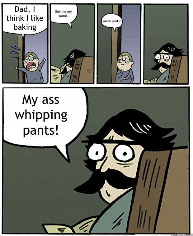 Dad, I think I like baking Get me my pants Which pants? My ass whipping pants!  Stare Dad