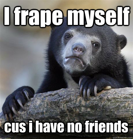 I frape myself cus i have no friends   Confession Bear