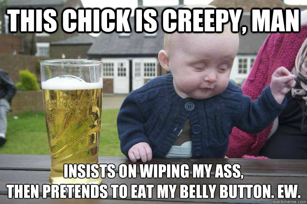 This chick is creepy, man Insists on wiping my ass,
then pretends to eat my belly button. Ew.   drunk baby