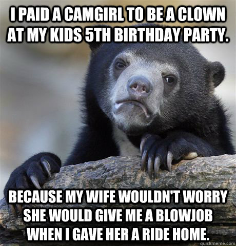 I paid a camgirl to be a clown at my kids 5th birthday party. Because my wife wouldn't worry she would give me a blowjob when I gave her a ride home.  Confession Bear