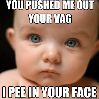 you pushed me out your vag I pee in your face  Serious Baby