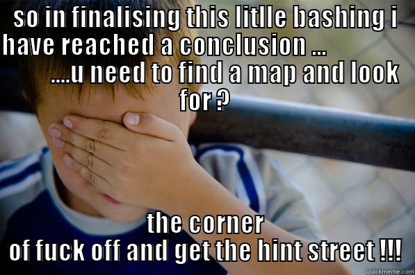 SO IN FINALISING THIS LITLLE BASHING I HAVE REACHED A CONCLUSION ...                          ....U NEED TO FIND A MAP AND LOOK FOR ? THE CORNER OF FUCK OFF AND GET THE HINT STREET !!! Confession kid