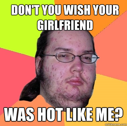 Don't you wish your girlfriend was hot like me?  Butthurt Dweller