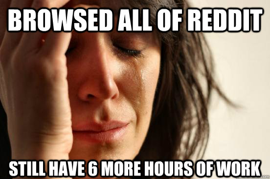 Browsed all of reddit Still have 6 more hours of work  First World Problems