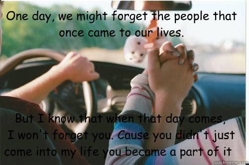 One day, we might forget the people that once came to our lives.     But I know that when that day comes,
 I won't forget you. Cause you didn't just come into my life you became a part of it  