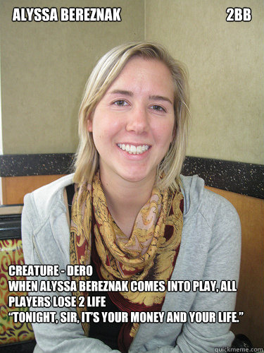 Alyssa Bereznak                                       2BB Creature - Dero    
When Alyssa Bereznak comes into play, all players lose 2 life         
“Tonight, sir, it’s your money and your life.” - Alyssa Bereznak                                       2BB Creature - Dero    
When Alyssa Bereznak comes into play, all players lose 2 life         
“Tonight, sir, it’s your money and your life.”  ALYSSA BEREZNAK