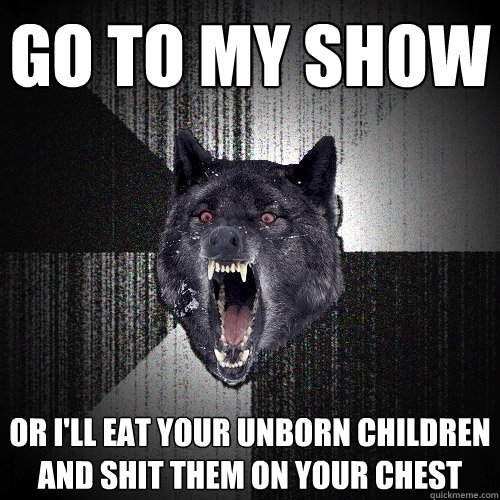 go to my show or i'll eat your unborn children and shit them on your chest  Insanity Wolf