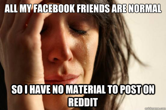 All my facebook friends are normal So I have no material to post on Reddit - All my facebook friends are normal So I have no material to post on Reddit  First World Problems