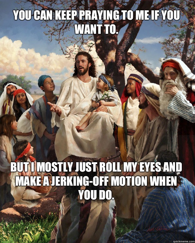 You can keep praying to me if you want to.  But I mostly just roll my eyes and make a jerking-off motion when you do.  - You can keep praying to me if you want to.  But I mostly just roll my eyes and make a jerking-off motion when you do.   Story Time Jesus