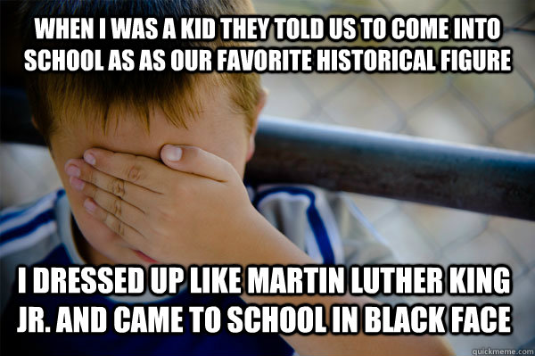 When I was a kid they told us to come into school as as our favorite historical figure I dressed up like Martin Luther King Jr. and came to school in black face  Confession kid