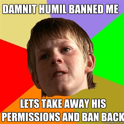 Damnit humil banned me lets take away his permissions and ban back  Angry School Boy