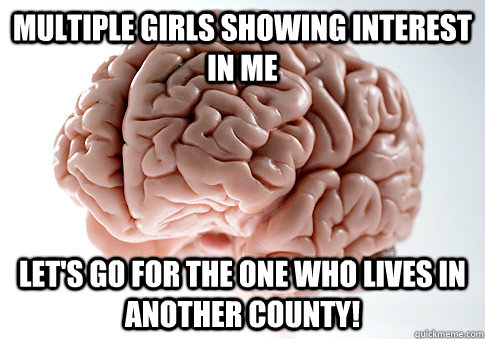 MULTIPLE GIRLS SHOWING INTEREST IN ME LET'S GO FOR THE ONE WHO LIVES IN ANOTHER COUNTY!  Scumbag Brain