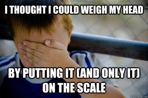 I thought I could weigh my head  By putting it (and only it) on the scale  Confession kid