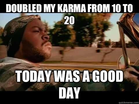 Doubled my karma from 10 to 20  TODAY WAS A GOOD DAY  ice cube good day