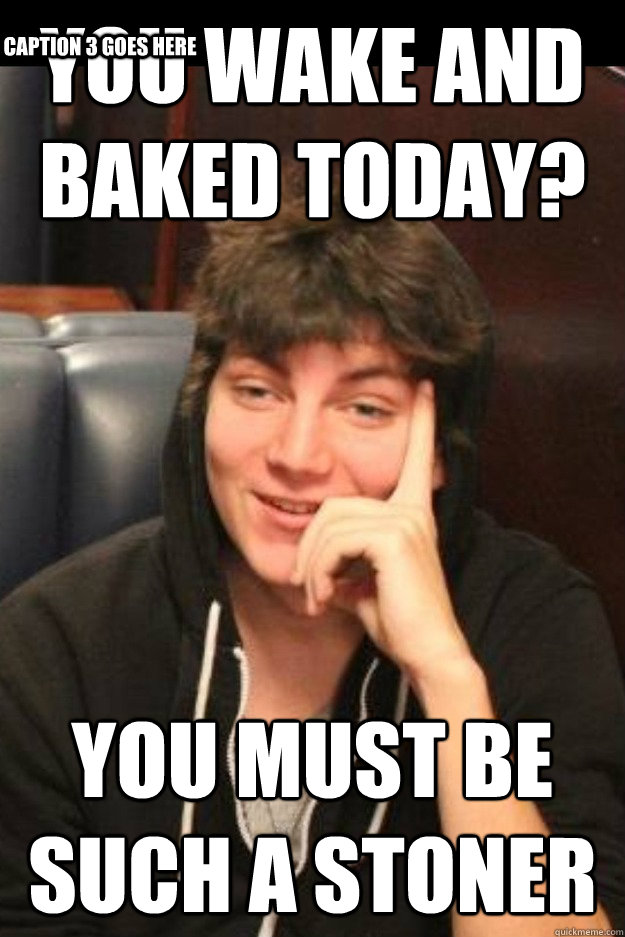 You wake and baked today?  You must be such a stoner Caption 3 goes here  