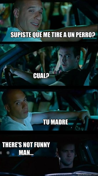 supiste que me tire a un perro? cual? tu madre there's not funny man...  Fast and Furious