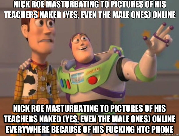 nick roe masturbating to pictures of his teachers naked (yes, even the male ones) online  nick roe masturbating to pictures of his teachers naked (yes, even the male ones) online everywhere because of his fucking htc phone  Toy Story