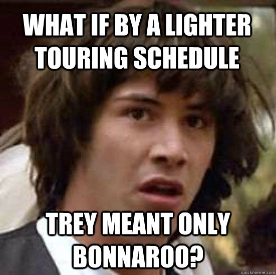 What if by a lighter touring schedule trey meant only bonnaroo?  conspiracy keanu