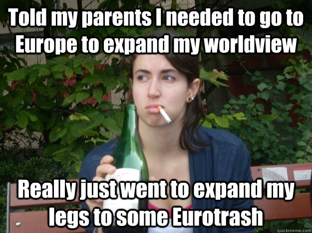 Told my parents I needed to go to Europe to expand my worldview Really just went to expand my legs to some Eurotrash - Told my parents I needed to go to Europe to expand my worldview Really just went to expand my legs to some Eurotrash  Study Abroad Bitch