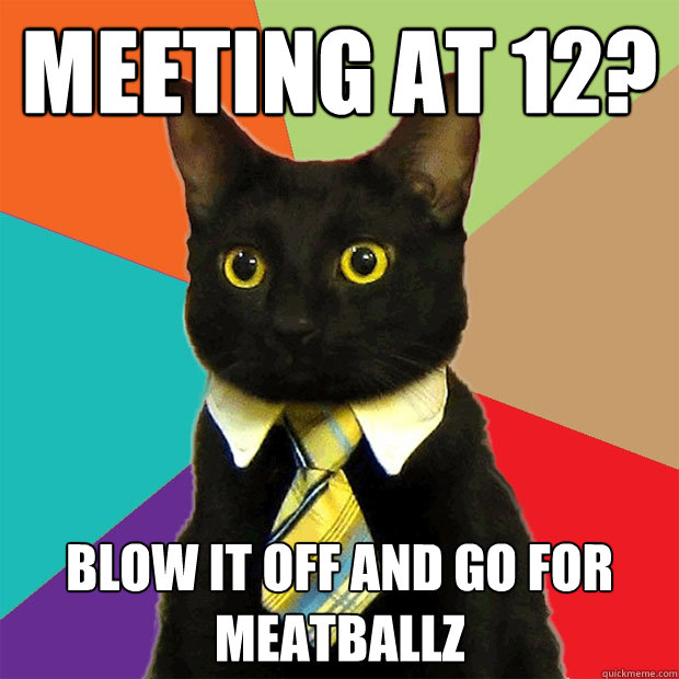 meeting at 12? blow it off and go for meatballz  Business Cat