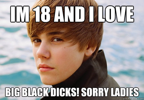 IM 18 AND I LOVE BIG BLACK DICKS! SORRY LADIES - IM 18 AND I LOVE BIG BLACK DICKS! SORRY LADIES  Scumbag Justin Beiber