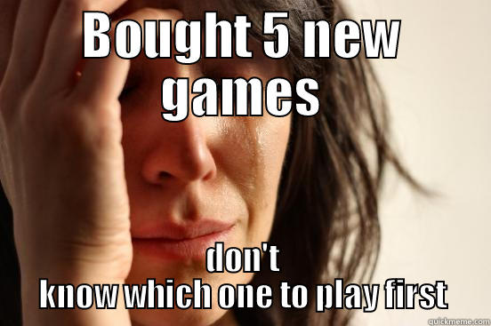 BOUGHT 5 NEW GAMES DON'T KNOW WHICH ONE TO PLAY FIRST First World Problems